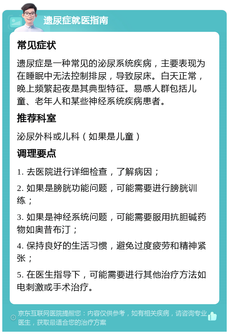 遗尿症就医指南 常见症状 遗尿症是一种常见的泌尿系统疾病，主要表现为在睡眠中无法控制排尿，导致尿床。白天正常，晚上频繁起夜是其典型特征。易感人群包括儿童、老年人和某些神经系统疾病患者。 推荐科室 泌尿外科或儿科（如果是儿童） 调理要点 1. 去医院进行详细检查，了解病因； 2. 如果是膀胱功能问题，可能需要进行膀胱训练； 3. 如果是神经系统问题，可能需要服用抗胆碱药物如奥昔布汀； 4. 保持良好的生活习惯，避免过度疲劳和精神紧张； 5. 在医生指导下，可能需要进行其他治疗方法如电刺激或手术治疗。