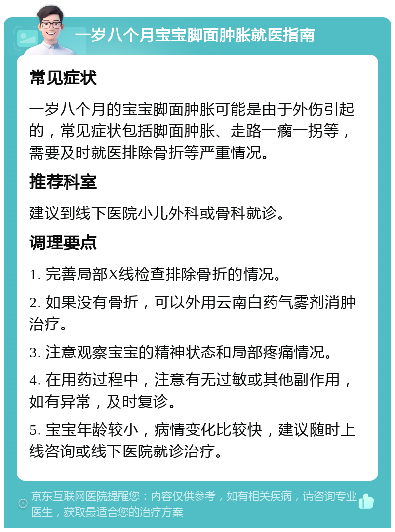 一岁八个月宝宝脚面肿胀就医指南 常见症状 一岁八个月的宝宝脚面肿胀可能是由于外伤引起的，常见症状包括脚面肿胀、走路一瘸一拐等，需要及时就医排除骨折等严重情况。 推荐科室 建议到线下医院小儿外科或骨科就诊。 调理要点 1. 完善局部X线检查排除骨折的情况。 2. 如果没有骨折，可以外用云南白药气雾剂消肿治疗。 3. 注意观察宝宝的精神状态和局部疼痛情况。 4. 在用药过程中，注意有无过敏或其他副作用，如有异常，及时复诊。 5. 宝宝年龄较小，病情变化比较快，建议随时上线咨询或线下医院就诊治疗。