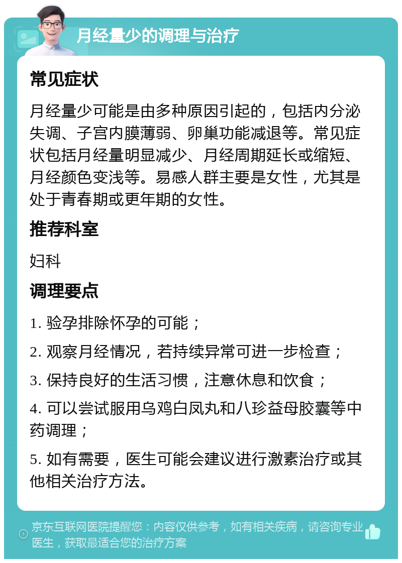 月经量少的调理与治疗 常见症状 月经量少可能是由多种原因引起的，包括内分泌失调、子宫内膜薄弱、卵巢功能减退等。常见症状包括月经量明显减少、月经周期延长或缩短、月经颜色变浅等。易感人群主要是女性，尤其是处于青春期或更年期的女性。 推荐科室 妇科 调理要点 1. 验孕排除怀孕的可能； 2. 观察月经情况，若持续异常可进一步检查； 3. 保持良好的生活习惯，注意休息和饮食； 4. 可以尝试服用乌鸡白凤丸和八珍益母胶囊等中药调理； 5. 如有需要，医生可能会建议进行激素治疗或其他相关治疗方法。