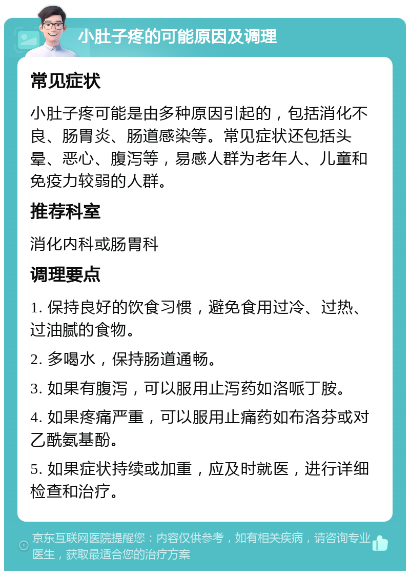 小肚子疼的可能原因及调理 常见症状 小肚子疼可能是由多种原因引起的，包括消化不良、肠胃炎、肠道感染等。常见症状还包括头晕、恶心、腹泻等，易感人群为老年人、儿童和免疫力较弱的人群。 推荐科室 消化内科或肠胃科 调理要点 1. 保持良好的饮食习惯，避免食用过冷、过热、过油腻的食物。 2. 多喝水，保持肠道通畅。 3. 如果有腹泻，可以服用止泻药如洛哌丁胺。 4. 如果疼痛严重，可以服用止痛药如布洛芬或对乙酰氨基酚。 5. 如果症状持续或加重，应及时就医，进行详细检查和治疗。