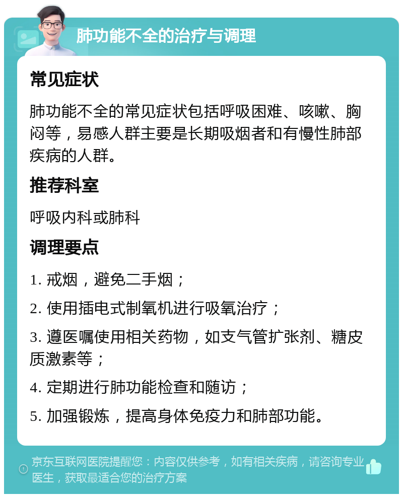 肺功能不全的治疗与调理 常见症状 肺功能不全的常见症状包括呼吸困难、咳嗽、胸闷等，易感人群主要是长期吸烟者和有慢性肺部疾病的人群。 推荐科室 呼吸内科或肺科 调理要点 1. 戒烟，避免二手烟； 2. 使用插电式制氧机进行吸氧治疗； 3. 遵医嘱使用相关药物，如支气管扩张剂、糖皮质激素等； 4. 定期进行肺功能检查和随访； 5. 加强锻炼，提高身体免疫力和肺部功能。