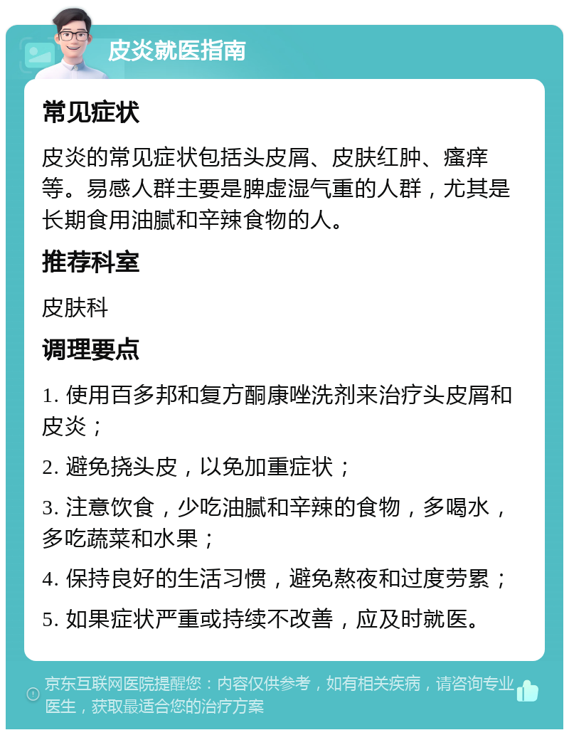 皮炎就医指南 常见症状 皮炎的常见症状包括头皮屑、皮肤红肿、瘙痒等。易感人群主要是脾虚湿气重的人群，尤其是长期食用油腻和辛辣食物的人。 推荐科室 皮肤科 调理要点 1. 使用百多邦和复方酮康唑洗剂来治疗头皮屑和皮炎； 2. 避免挠头皮，以免加重症状； 3. 注意饮食，少吃油腻和辛辣的食物，多喝水，多吃蔬菜和水果； 4. 保持良好的生活习惯，避免熬夜和过度劳累； 5. 如果症状严重或持续不改善，应及时就医。