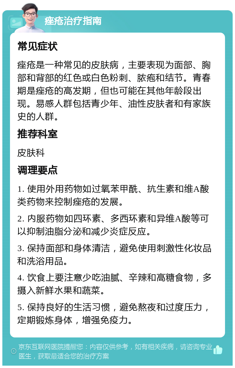 痤疮治疗指南 常见症状 痤疮是一种常见的皮肤病，主要表现为面部、胸部和背部的红色或白色粉刺、脓疱和结节。青春期是痤疮的高发期，但也可能在其他年龄段出现。易感人群包括青少年、油性皮肤者和有家族史的人群。 推荐科室 皮肤科 调理要点 1. 使用外用药物如过氧苯甲酰、抗生素和维A酸类药物来控制痤疮的发展。 2. 内服药物如四环素、多西环素和异维A酸等可以抑制油脂分泌和减少炎症反应。 3. 保持面部和身体清洁，避免使用刺激性化妆品和洗浴用品。 4. 饮食上要注意少吃油腻、辛辣和高糖食物，多摄入新鲜水果和蔬菜。 5. 保持良好的生活习惯，避免熬夜和过度压力，定期锻炼身体，增强免疫力。