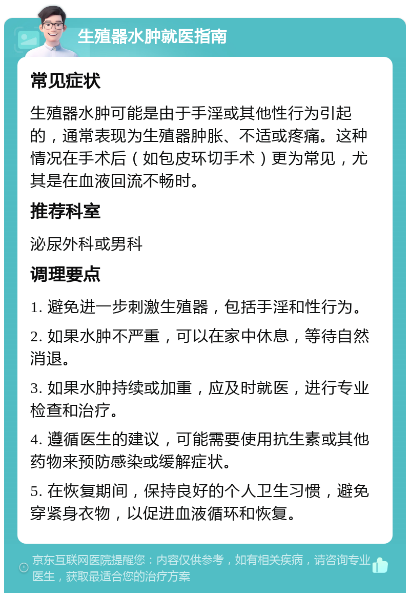 生殖器水肿就医指南 常见症状 生殖器水肿可能是由于手淫或其他性行为引起的，通常表现为生殖器肿胀、不适或疼痛。这种情况在手术后（如包皮环切手术）更为常见，尤其是在血液回流不畅时。 推荐科室 泌尿外科或男科 调理要点 1. 避免进一步刺激生殖器，包括手淫和性行为。 2. 如果水肿不严重，可以在家中休息，等待自然消退。 3. 如果水肿持续或加重，应及时就医，进行专业检查和治疗。 4. 遵循医生的建议，可能需要使用抗生素或其他药物来预防感染或缓解症状。 5. 在恢复期间，保持良好的个人卫生习惯，避免穿紧身衣物，以促进血液循环和恢复。