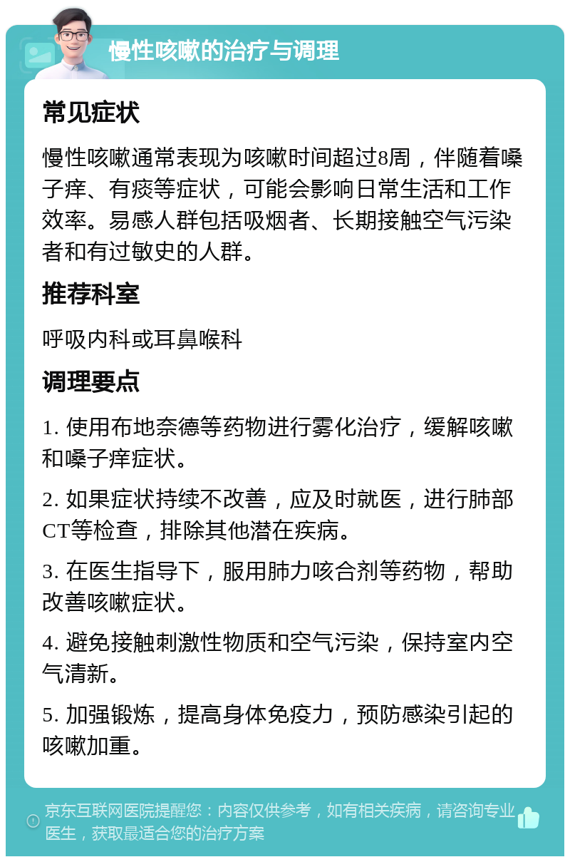 慢性咳嗽的治疗与调理 常见症状 慢性咳嗽通常表现为咳嗽时间超过8周，伴随着嗓子痒、有痰等症状，可能会影响日常生活和工作效率。易感人群包括吸烟者、长期接触空气污染者和有过敏史的人群。 推荐科室 呼吸内科或耳鼻喉科 调理要点 1. 使用布地奈德等药物进行雾化治疗，缓解咳嗽和嗓子痒症状。 2. 如果症状持续不改善，应及时就医，进行肺部CT等检查，排除其他潜在疾病。 3. 在医生指导下，服用肺力咳合剂等药物，帮助改善咳嗽症状。 4. 避免接触刺激性物质和空气污染，保持室内空气清新。 5. 加强锻炼，提高身体免疫力，预防感染引起的咳嗽加重。