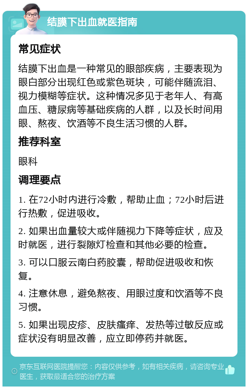 结膜下出血就医指南 常见症状 结膜下出血是一种常见的眼部疾病，主要表现为眼白部分出现红色或紫色斑块，可能伴随流泪、视力模糊等症状。这种情况多见于老年人、有高血压、糖尿病等基础疾病的人群，以及长时间用眼、熬夜、饮酒等不良生活习惯的人群。 推荐科室 眼科 调理要点 1. 在72小时内进行冷敷，帮助止血；72小时后进行热敷，促进吸收。 2. 如果出血量较大或伴随视力下降等症状，应及时就医，进行裂隙灯检查和其他必要的检查。 3. 可以口服云南白药胶囊，帮助促进吸收和恢复。 4. 注意休息，避免熬夜、用眼过度和饮酒等不良习惯。 5. 如果出现皮疹、皮肤瘙痒、发热等过敏反应或症状没有明显改善，应立即停药并就医。