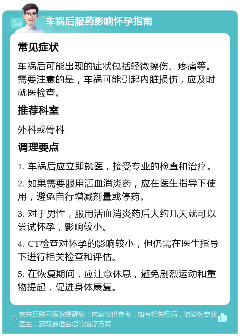 车祸后服药影响怀孕指南 常见症状 车祸后可能出现的症状包括轻微擦伤、疼痛等。需要注意的是，车祸可能引起内脏损伤，应及时就医检查。 推荐科室 外科或骨科 调理要点 1. 车祸后应立即就医，接受专业的检查和治疗。 2. 如果需要服用活血消炎药，应在医生指导下使用，避免自行增减剂量或停药。 3. 对于男性，服用活血消炎药后大约几天就可以尝试怀孕，影响较小。 4. CT检查对怀孕的影响较小，但仍需在医生指导下进行相关检查和评估。 5. 在恢复期间，应注意休息，避免剧烈运动和重物提起，促进身体康复。