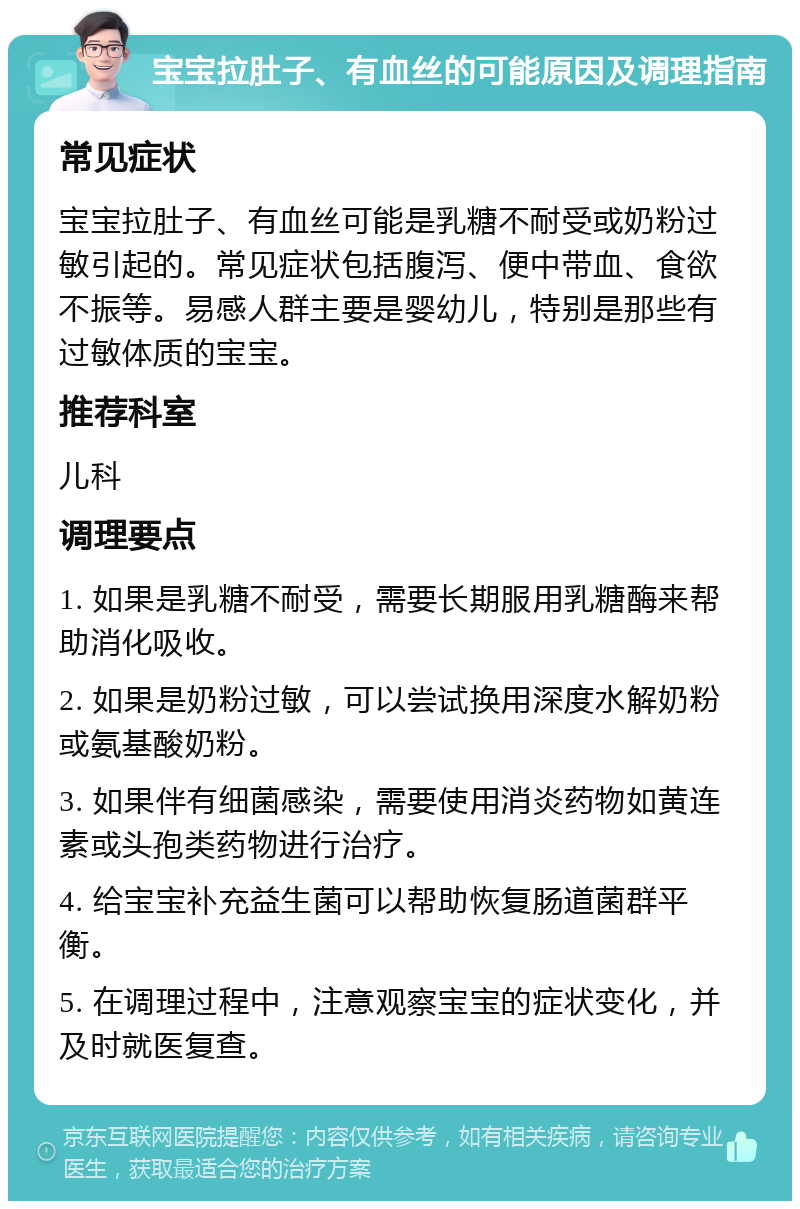 宝宝拉肚子、有血丝的可能原因及调理指南 常见症状 宝宝拉肚子、有血丝可能是乳糖不耐受或奶粉过敏引起的。常见症状包括腹泻、便中带血、食欲不振等。易感人群主要是婴幼儿，特别是那些有过敏体质的宝宝。 推荐科室 儿科 调理要点 1. 如果是乳糖不耐受，需要长期服用乳糖酶来帮助消化吸收。 2. 如果是奶粉过敏，可以尝试换用深度水解奶粉或氨基酸奶粉。 3. 如果伴有细菌感染，需要使用消炎药物如黄连素或头孢类药物进行治疗。 4. 给宝宝补充益生菌可以帮助恢复肠道菌群平衡。 5. 在调理过程中，注意观察宝宝的症状变化，并及时就医复查。