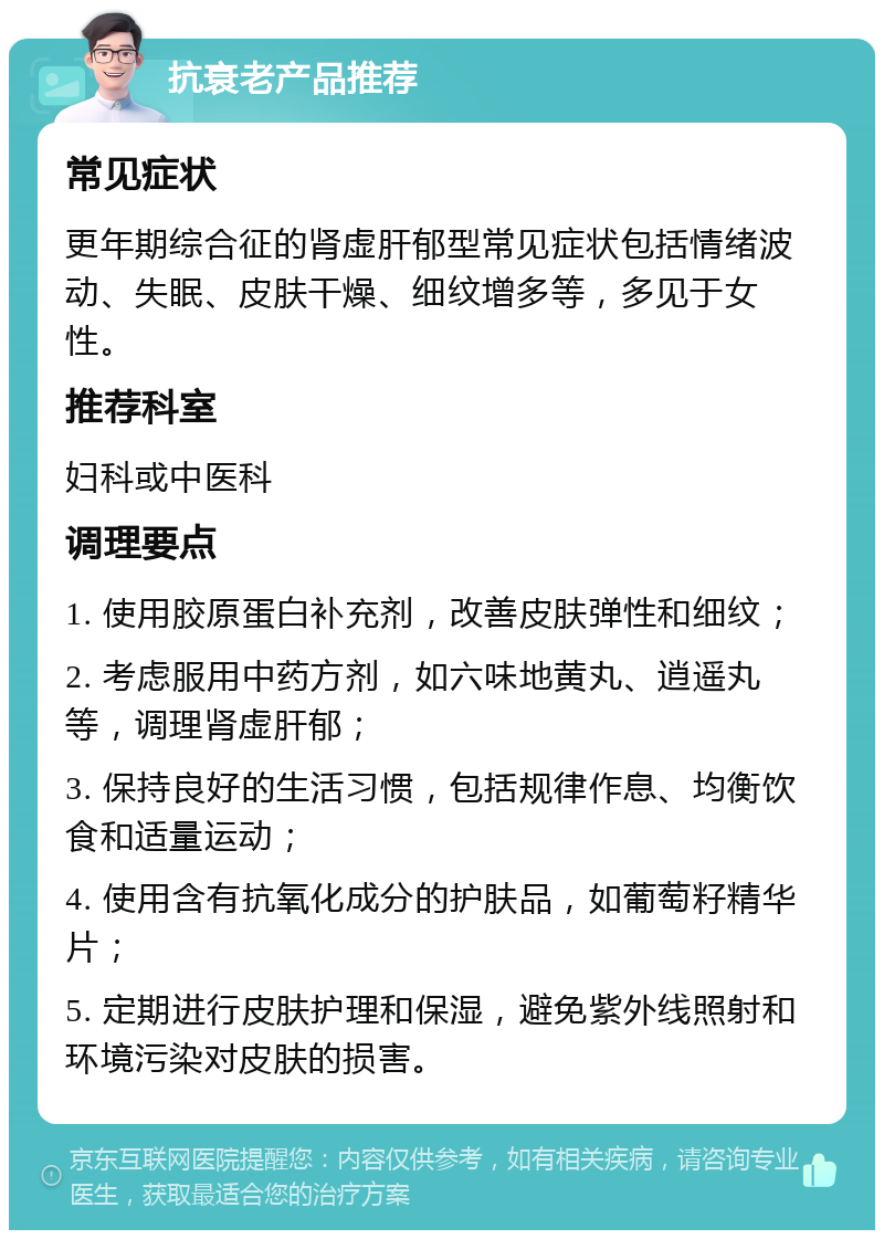 抗衰老产品推荐 常见症状 更年期综合征的肾虚肝郁型常见症状包括情绪波动、失眠、皮肤干燥、细纹增多等，多见于女性。 推荐科室 妇科或中医科 调理要点 1. 使用胶原蛋白补充剂，改善皮肤弹性和细纹； 2. 考虑服用中药方剂，如六味地黄丸、逍遥丸等，调理肾虚肝郁； 3. 保持良好的生活习惯，包括规律作息、均衡饮食和适量运动； 4. 使用含有抗氧化成分的护肤品，如葡萄籽精华片； 5. 定期进行皮肤护理和保湿，避免紫外线照射和环境污染对皮肤的损害。