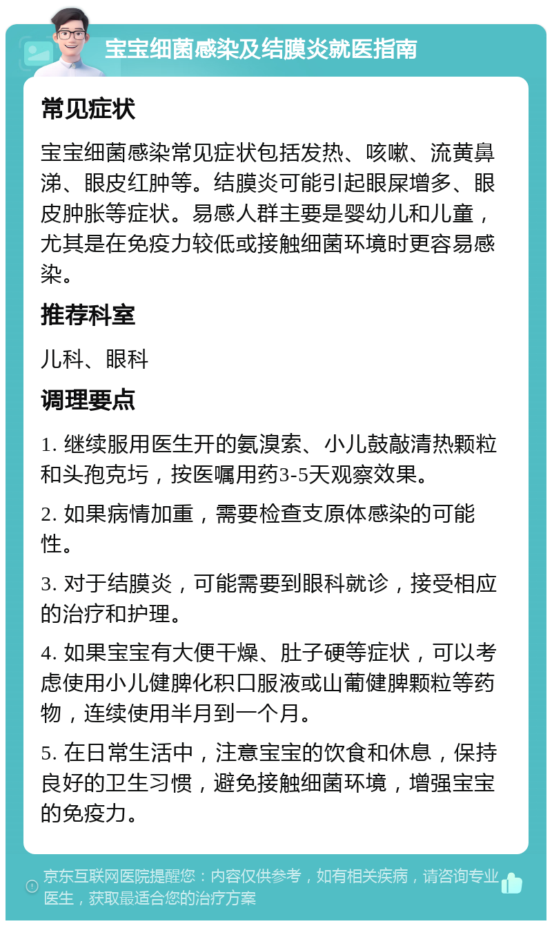 宝宝细菌感染及结膜炎就医指南 常见症状 宝宝细菌感染常见症状包括发热、咳嗽、流黄鼻涕、眼皮红肿等。结膜炎可能引起眼屎增多、眼皮肿胀等症状。易感人群主要是婴幼儿和儿童，尤其是在免疫力较低或接触细菌环境时更容易感染。 推荐科室 儿科、眼科 调理要点 1. 继续服用医生开的氨溴索、小儿鼓敲清热颗粒和头孢克圬，按医嘱用药3-5天观察效果。 2. 如果病情加重，需要检查支原体感染的可能性。 3. 对于结膜炎，可能需要到眼科就诊，接受相应的治疗和护理。 4. 如果宝宝有大便干燥、肚子硬等症状，可以考虑使用小儿健脾化积口服液或山葡健脾颗粒等药物，连续使用半月到一个月。 5. 在日常生活中，注意宝宝的饮食和休息，保持良好的卫生习惯，避免接触细菌环境，增强宝宝的免疫力。