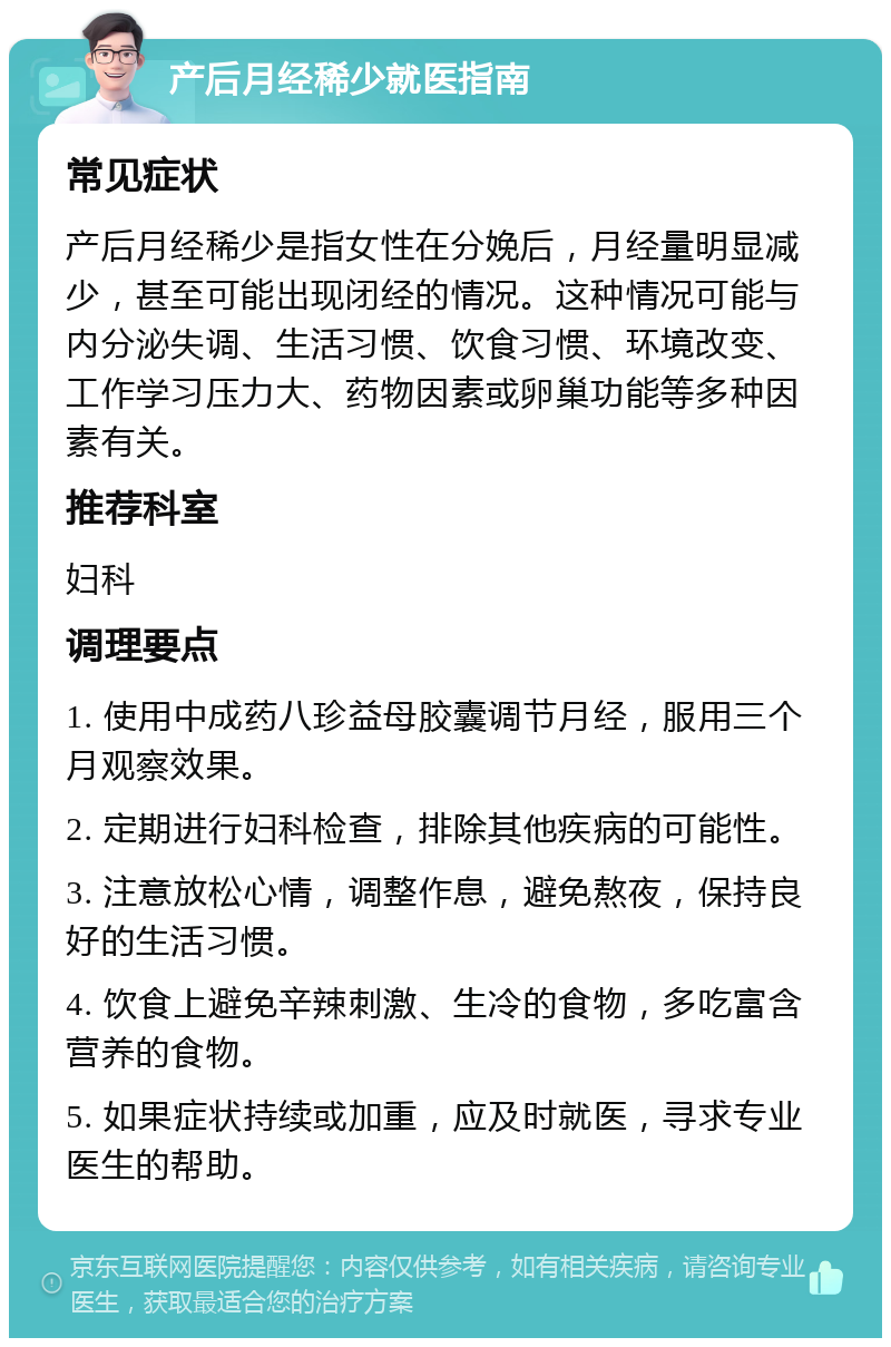 产后月经稀少就医指南 常见症状 产后月经稀少是指女性在分娩后，月经量明显减少，甚至可能出现闭经的情况。这种情况可能与内分泌失调、生活习惯、饮食习惯、环境改变、工作学习压力大、药物因素或卵巢功能等多种因素有关。 推荐科室 妇科 调理要点 1. 使用中成药八珍益母胶囊调节月经，服用三个月观察效果。 2. 定期进行妇科检查，排除其他疾病的可能性。 3. 注意放松心情，调整作息，避免熬夜，保持良好的生活习惯。 4. 饮食上避免辛辣刺激、生冷的食物，多吃富含营养的食物。 5. 如果症状持续或加重，应及时就医，寻求专业医生的帮助。