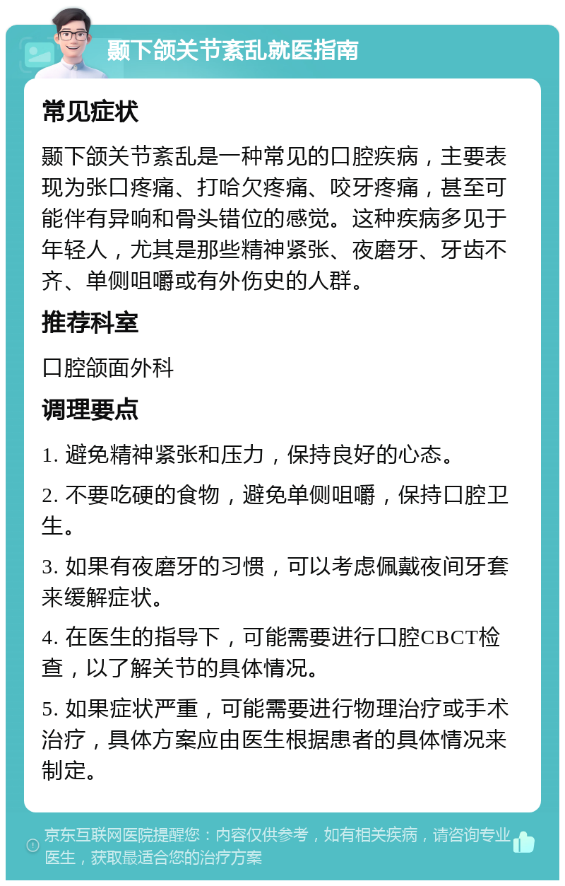 颞下颌关节紊乱就医指南 常见症状 颞下颌关节紊乱是一种常见的口腔疾病，主要表现为张口疼痛、打哈欠疼痛、咬牙疼痛，甚至可能伴有异响和骨头错位的感觉。这种疾病多见于年轻人，尤其是那些精神紧张、夜磨牙、牙齿不齐、单侧咀嚼或有外伤史的人群。 推荐科室 口腔颌面外科 调理要点 1. 避免精神紧张和压力，保持良好的心态。 2. 不要吃硬的食物，避免单侧咀嚼，保持口腔卫生。 3. 如果有夜磨牙的习惯，可以考虑佩戴夜间牙套来缓解症状。 4. 在医生的指导下，可能需要进行口腔CBCT检查，以了解关节的具体情况。 5. 如果症状严重，可能需要进行物理治疗或手术治疗，具体方案应由医生根据患者的具体情况来制定。