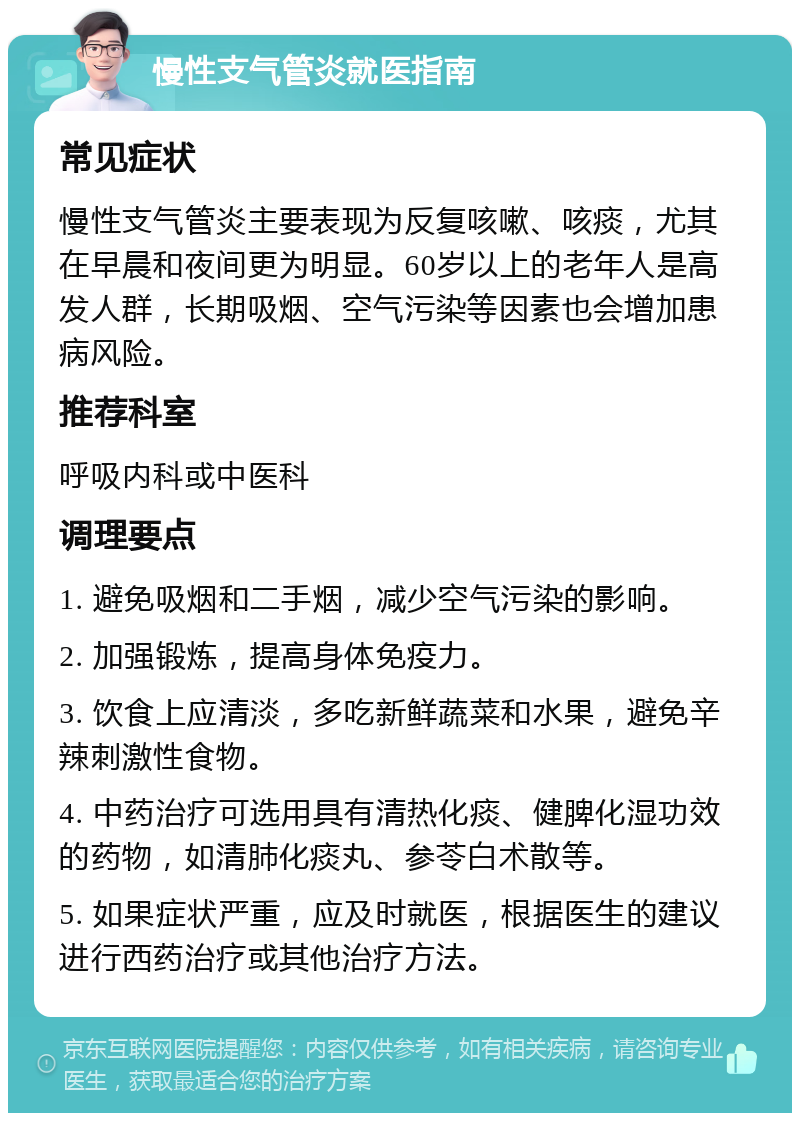 慢性支气管炎就医指南 常见症状 慢性支气管炎主要表现为反复咳嗽、咳痰，尤其在早晨和夜间更为明显。60岁以上的老年人是高发人群，长期吸烟、空气污染等因素也会增加患病风险。 推荐科室 呼吸内科或中医科 调理要点 1. 避免吸烟和二手烟，减少空气污染的影响。 2. 加强锻炼，提高身体免疫力。 3. 饮食上应清淡，多吃新鲜蔬菜和水果，避免辛辣刺激性食物。 4. 中药治疗可选用具有清热化痰、健脾化湿功效的药物，如清肺化痰丸、参苓白术散等。 5. 如果症状严重，应及时就医，根据医生的建议进行西药治疗或其他治疗方法。