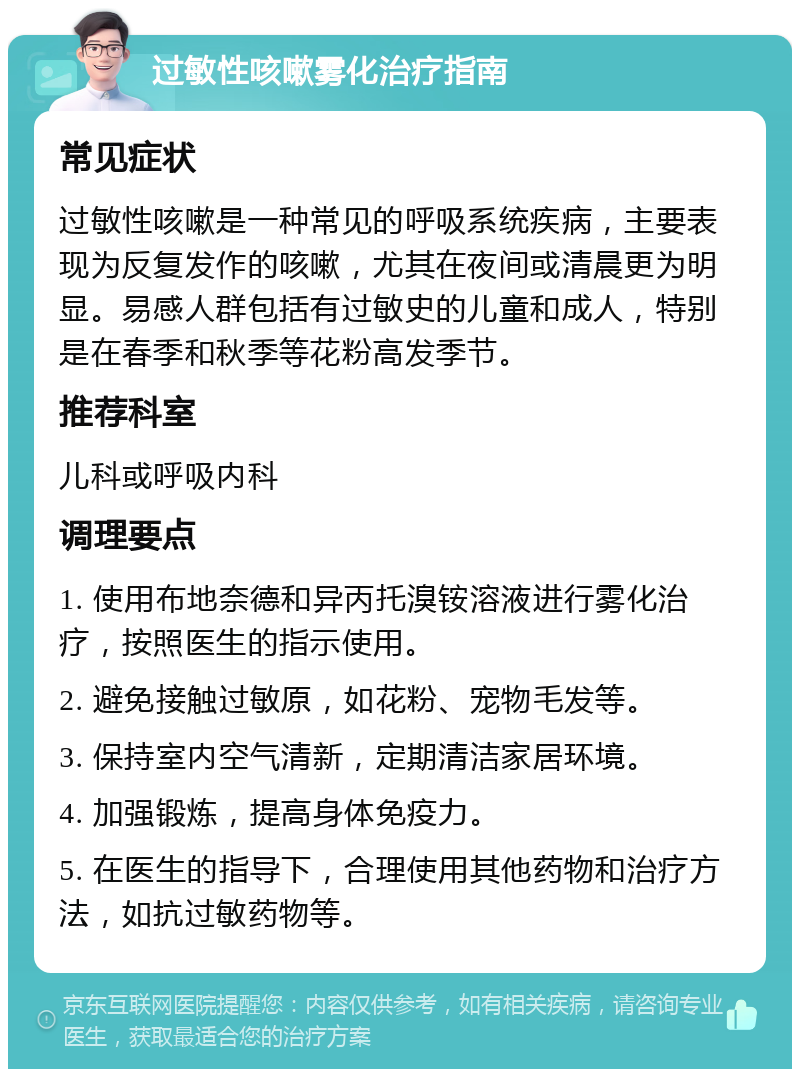 过敏性咳嗽雾化治疗指南 常见症状 过敏性咳嗽是一种常见的呼吸系统疾病，主要表现为反复发作的咳嗽，尤其在夜间或清晨更为明显。易感人群包括有过敏史的儿童和成人，特别是在春季和秋季等花粉高发季节。 推荐科室 儿科或呼吸内科 调理要点 1. 使用布地奈德和异丙托溴铵溶液进行雾化治疗，按照医生的指示使用。 2. 避免接触过敏原，如花粉、宠物毛发等。 3. 保持室内空气清新，定期清洁家居环境。 4. 加强锻炼，提高身体免疫力。 5. 在医生的指导下，合理使用其他药物和治疗方法，如抗过敏药物等。