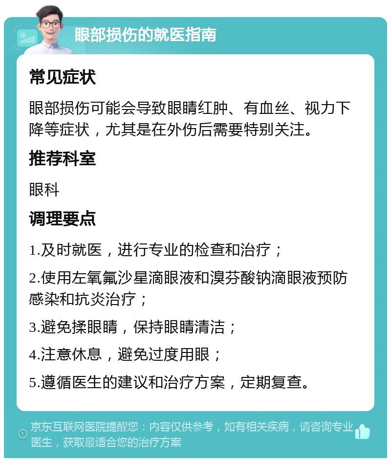 眼部损伤的就医指南 常见症状 眼部损伤可能会导致眼睛红肿、有血丝、视力下降等症状，尤其是在外伤后需要特别关注。 推荐科室 眼科 调理要点 1.及时就医，进行专业的检查和治疗； 2.使用左氧氟沙星滴眼液和溴芬酸钠滴眼液预防感染和抗炎治疗； 3.避免揉眼睛，保持眼睛清洁； 4.注意休息，避免过度用眼； 5.遵循医生的建议和治疗方案，定期复查。