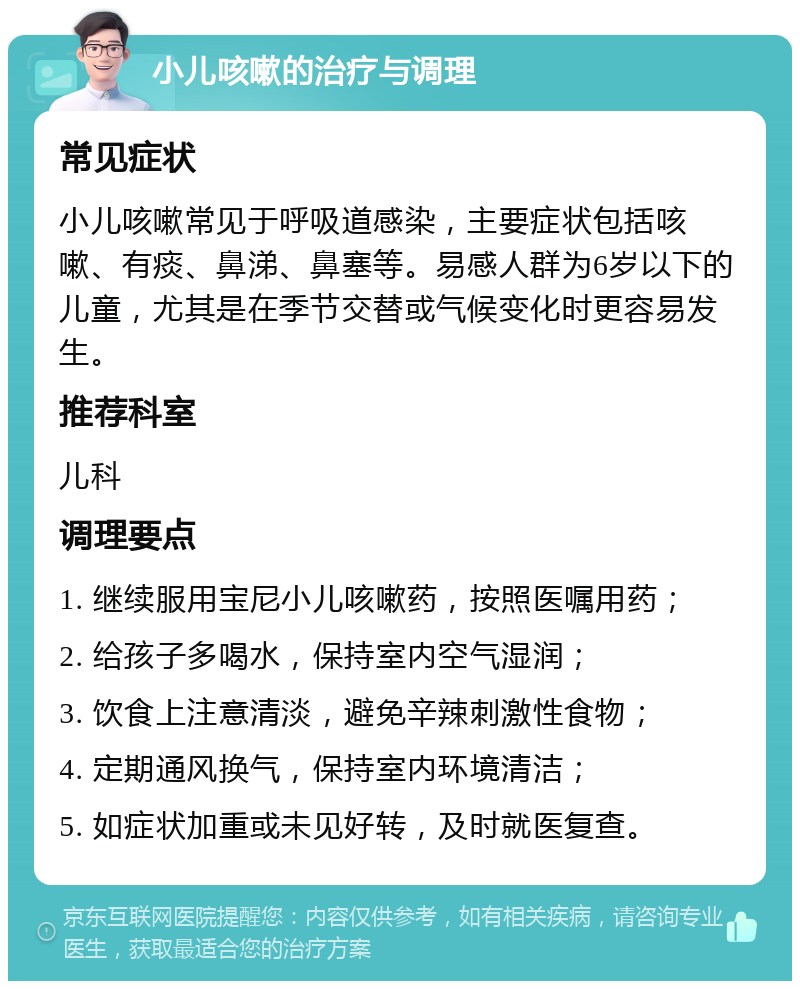 小儿咳嗽的治疗与调理 常见症状 小儿咳嗽常见于呼吸道感染，主要症状包括咳嗽、有痰、鼻涕、鼻塞等。易感人群为6岁以下的儿童，尤其是在季节交替或气候变化时更容易发生。 推荐科室 儿科 调理要点 1. 继续服用宝尼小儿咳嗽药，按照医嘱用药； 2. 给孩子多喝水，保持室内空气湿润； 3. 饮食上注意清淡，避免辛辣刺激性食物； 4. 定期通风换气，保持室内环境清洁； 5. 如症状加重或未见好转，及时就医复查。