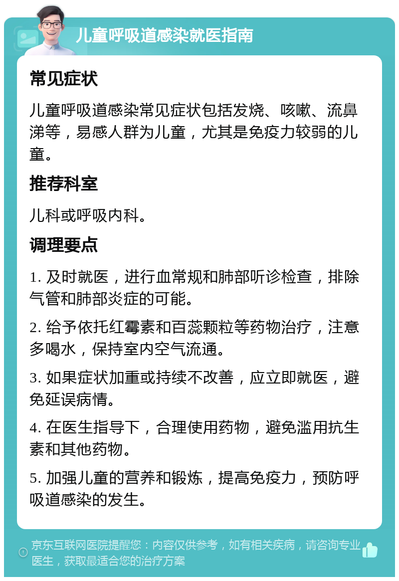 儿童呼吸道感染就医指南 常见症状 儿童呼吸道感染常见症状包括发烧、咳嗽、流鼻涕等，易感人群为儿童，尤其是免疫力较弱的儿童。 推荐科室 儿科或呼吸内科。 调理要点 1. 及时就医，进行血常规和肺部听诊检查，排除气管和肺部炎症的可能。 2. 给予依托红霉素和百蕊颗粒等药物治疗，注意多喝水，保持室内空气流通。 3. 如果症状加重或持续不改善，应立即就医，避免延误病情。 4. 在医生指导下，合理使用药物，避免滥用抗生素和其他药物。 5. 加强儿童的营养和锻炼，提高免疫力，预防呼吸道感染的发生。