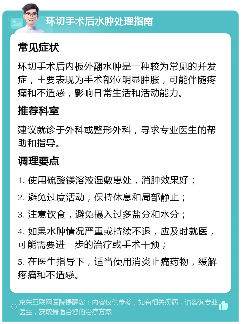 环切手术后水肿处理指南 常见症状 环切手术后内板外翻水肿是一种较为常见的并发症，主要表现为手术部位明显肿胀，可能伴随疼痛和不适感，影响日常生活和活动能力。 推荐科室 建议就诊于外科或整形外科，寻求专业医生的帮助和指导。 调理要点 1. 使用硫酸镁溶液湿敷患处，消肿效果好； 2. 避免过度活动，保持休息和局部静止； 3. 注意饮食，避免摄入过多盐分和水分； 4. 如果水肿情况严重或持续不退，应及时就医，可能需要进一步的治疗或手术干预； 5. 在医生指导下，适当使用消炎止痛药物，缓解疼痛和不适感。