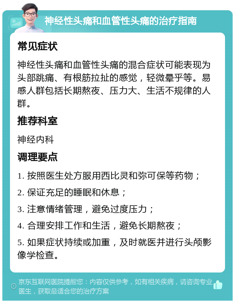 神经性头痛和血管性头痛的治疗指南 常见症状 神经性头痛和血管性头痛的混合症状可能表现为头部跳痛、有根筋拉扯的感觉，轻微晕乎等。易感人群包括长期熬夜、压力大、生活不规律的人群。 推荐科室 神经内科 调理要点 1. 按照医生处方服用西比灵和弥可保等药物； 2. 保证充足的睡眠和休息； 3. 注意情绪管理，避免过度压力； 4. 合理安排工作和生活，避免长期熬夜； 5. 如果症状持续或加重，及时就医并进行头颅影像学检查。