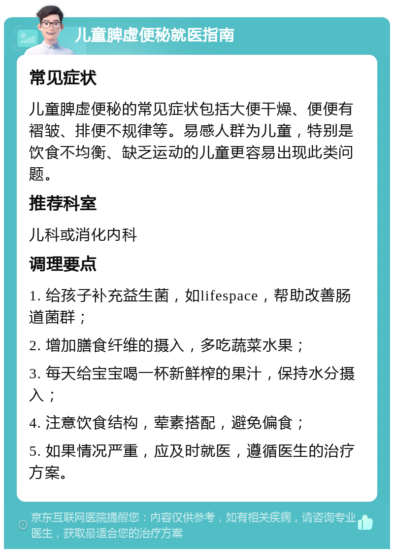 儿童脾虚便秘就医指南 常见症状 儿童脾虚便秘的常见症状包括大便干燥、便便有褶皱、排便不规律等。易感人群为儿童，特别是饮食不均衡、缺乏运动的儿童更容易出现此类问题。 推荐科室 儿科或消化内科 调理要点 1. 给孩子补充益生菌，如lifespace，帮助改善肠道菌群； 2. 增加膳食纤维的摄入，多吃蔬菜水果； 3. 每天给宝宝喝一杯新鲜榨的果汁，保持水分摄入； 4. 注意饮食结构，荤素搭配，避免偏食； 5. 如果情况严重，应及时就医，遵循医生的治疗方案。