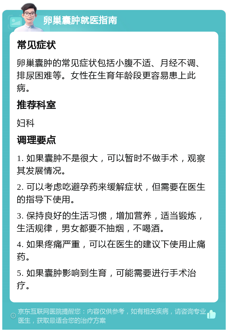 卵巢囊肿就医指南 常见症状 卵巢囊肿的常见症状包括小腹不适、月经不调、排尿困难等。女性在生育年龄段更容易患上此病。 推荐科室 妇科 调理要点 1. 如果囊肿不是很大，可以暂时不做手术，观察其发展情况。 2. 可以考虑吃避孕药来缓解症状，但需要在医生的指导下使用。 3. 保持良好的生活习惯，增加营养，适当锻炼，生活规律，男女都要不抽烟，不喝酒。 4. 如果疼痛严重，可以在医生的建议下使用止痛药。 5. 如果囊肿影响到生育，可能需要进行手术治疗。