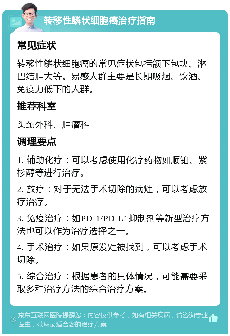 转移性鳞状细胞癌治疗指南 常见症状 转移性鳞状细胞癌的常见症状包括颌下包块、淋巴结肿大等。易感人群主要是长期吸烟、饮酒、免疫力低下的人群。 推荐科室 头颈外科、肿瘤科 调理要点 1. 辅助化疗：可以考虑使用化疗药物如顺铂、紫杉醇等进行治疗。 2. 放疗：对于无法手术切除的病灶，可以考虑放疗治疗。 3. 免疫治疗：如PD-1/PD-L1抑制剂等新型治疗方法也可以作为治疗选择之一。 4. 手术治疗：如果原发灶被找到，可以考虑手术切除。 5. 综合治疗：根据患者的具体情况，可能需要采取多种治疗方法的综合治疗方案。