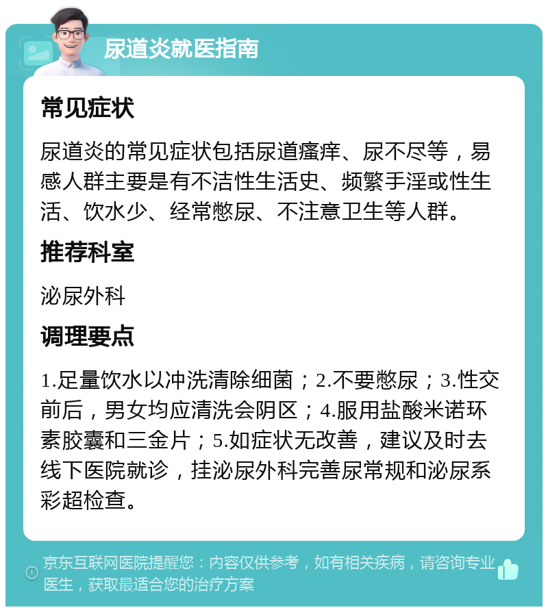 尿道炎就医指南 常见症状 尿道炎的常见症状包括尿道瘙痒、尿不尽等，易感人群主要是有不洁性生活史、频繁手淫或性生活、饮水少、经常憋尿、不注意卫生等人群。 推荐科室 泌尿外科 调理要点 1.足量饮水以冲洗清除细菌；2.不要憋尿；3.性交前后，男女均应清洗会阴区；4.服用盐酸米诺环素胶囊和三金片；5.如症状无改善，建议及时去线下医院就诊，挂泌尿外科完善尿常规和泌尿系彩超检查。