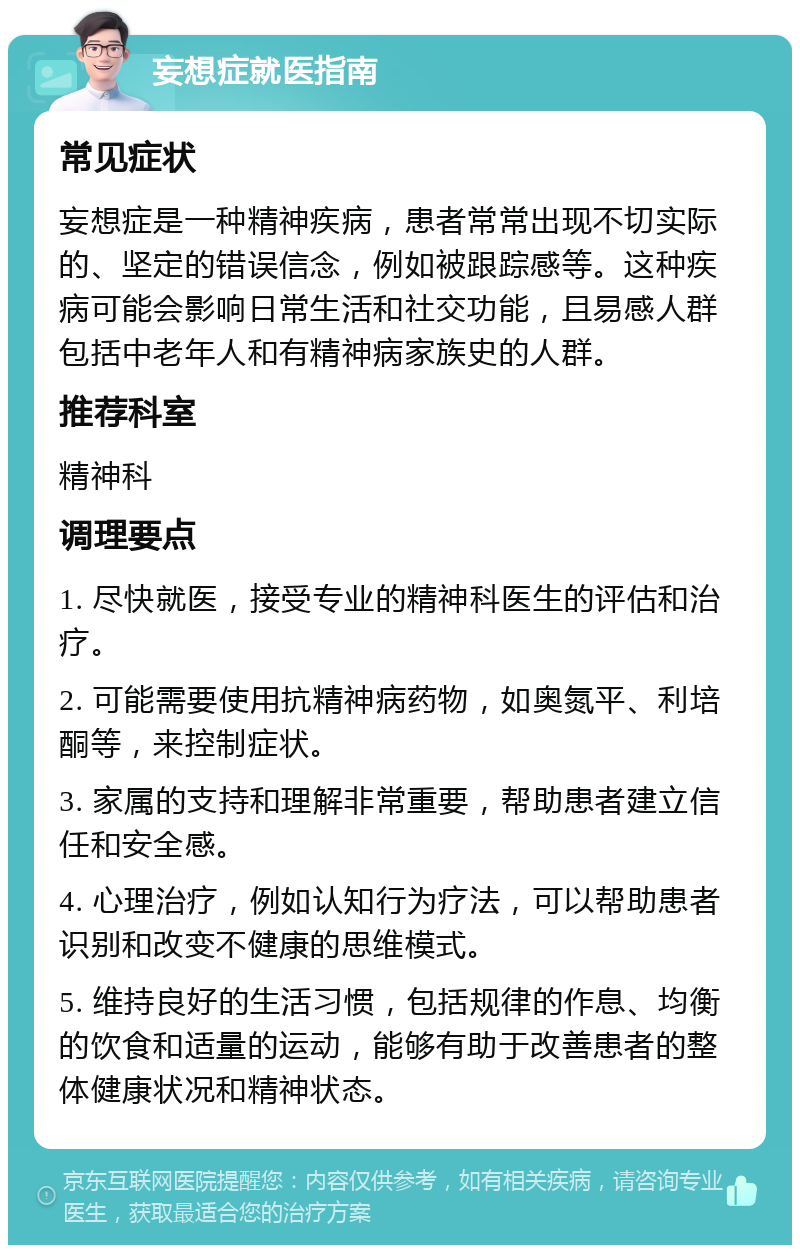 妄想症就医指南 常见症状 妄想症是一种精神疾病，患者常常出现不切实际的、坚定的错误信念，例如被跟踪感等。这种疾病可能会影响日常生活和社交功能，且易感人群包括中老年人和有精神病家族史的人群。 推荐科室 精神科 调理要点 1. 尽快就医，接受专业的精神科医生的评估和治疗。 2. 可能需要使用抗精神病药物，如奥氮平、利培酮等，来控制症状。 3. 家属的支持和理解非常重要，帮助患者建立信任和安全感。 4. 心理治疗，例如认知行为疗法，可以帮助患者识别和改变不健康的思维模式。 5. 维持良好的生活习惯，包括规律的作息、均衡的饮食和适量的运动，能够有助于改善患者的整体健康状况和精神状态。