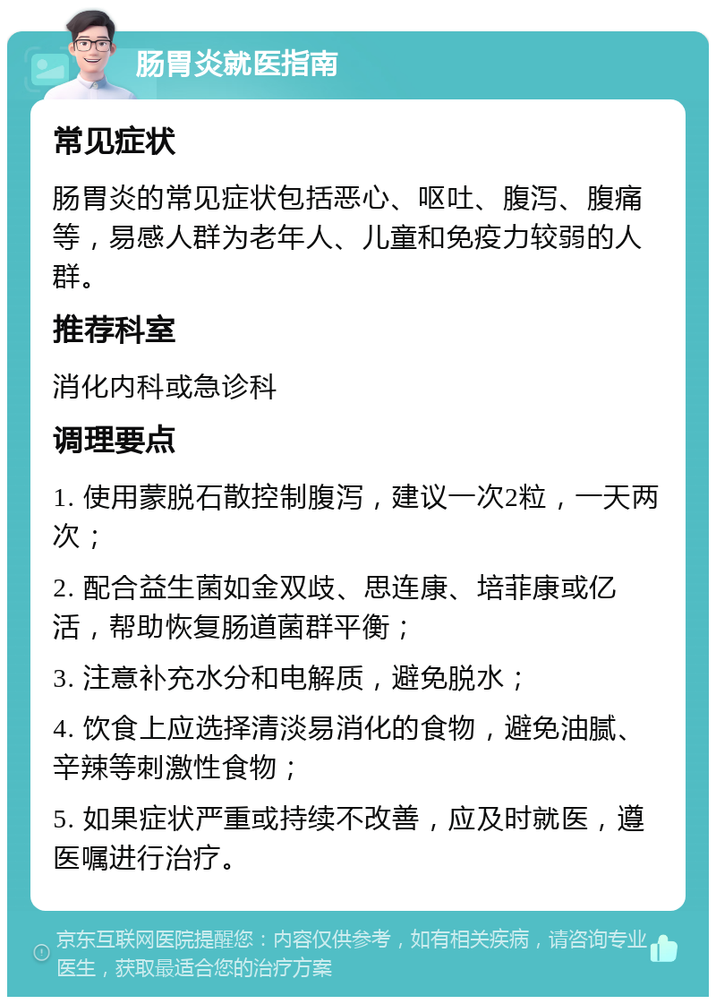 肠胃炎就医指南 常见症状 肠胃炎的常见症状包括恶心、呕吐、腹泻、腹痛等，易感人群为老年人、儿童和免疫力较弱的人群。 推荐科室 消化内科或急诊科 调理要点 1. 使用蒙脱石散控制腹泻，建议一次2粒，一天两次； 2. 配合益生菌如金双歧、思连康、培菲康或亿活，帮助恢复肠道菌群平衡； 3. 注意补充水分和电解质，避免脱水； 4. 饮食上应选择清淡易消化的食物，避免油腻、辛辣等刺激性食物； 5. 如果症状严重或持续不改善，应及时就医，遵医嘱进行治疗。