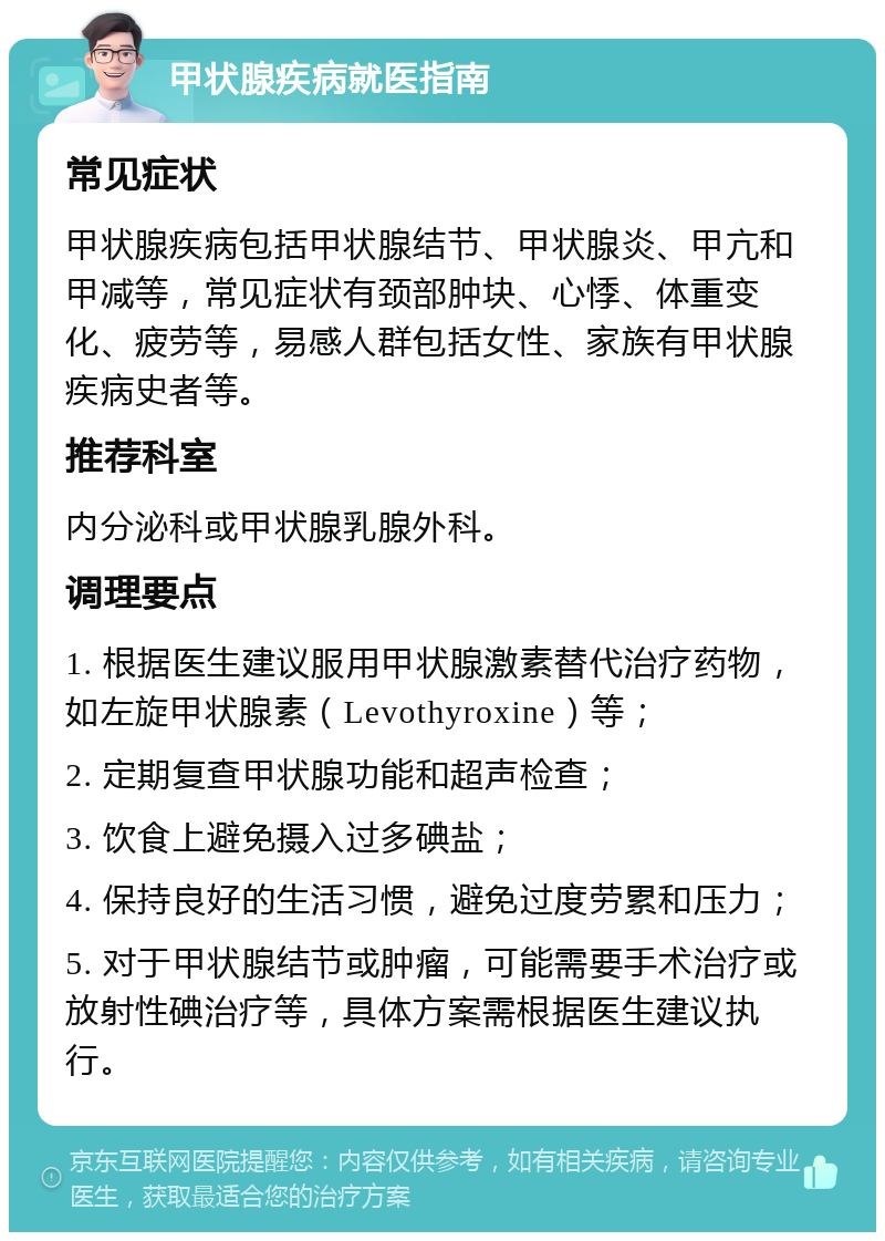 甲状腺疾病就医指南 常见症状 甲状腺疾病包括甲状腺结节、甲状腺炎、甲亢和甲减等，常见症状有颈部肿块、心悸、体重变化、疲劳等，易感人群包括女性、家族有甲状腺疾病史者等。 推荐科室 内分泌科或甲状腺乳腺外科。 调理要点 1. 根据医生建议服用甲状腺激素替代治疗药物，如左旋甲状腺素（Levothyroxine）等； 2. 定期复查甲状腺功能和超声检查； 3. 饮食上避免摄入过多碘盐； 4. 保持良好的生活习惯，避免过度劳累和压力； 5. 对于甲状腺结节或肿瘤，可能需要手术治疗或放射性碘治疗等，具体方案需根据医生建议执行。