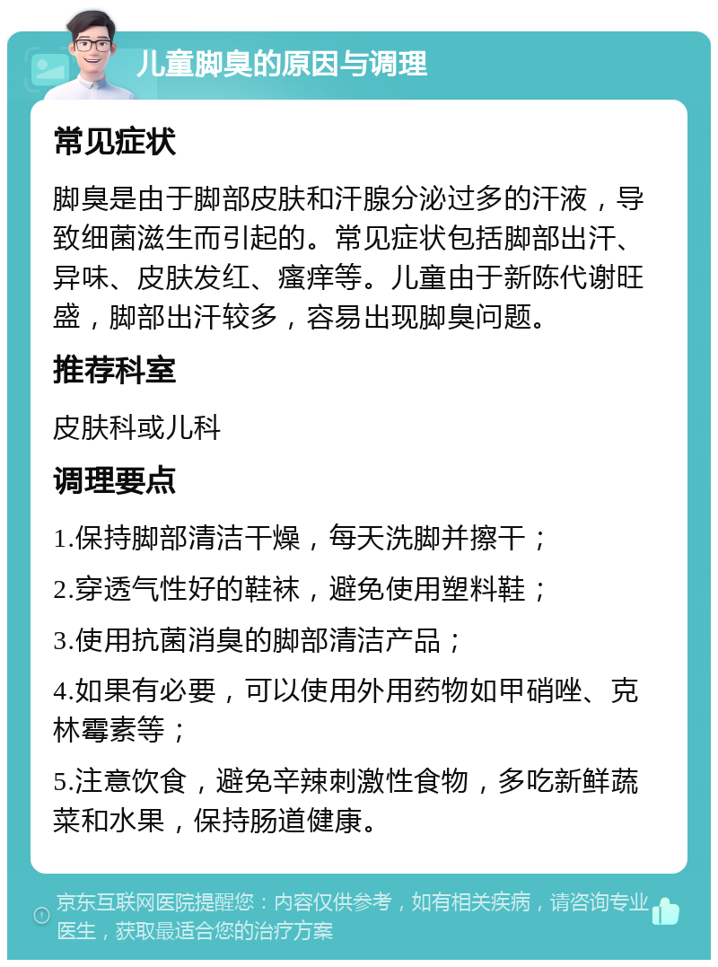 儿童脚臭的原因与调理 常见症状 脚臭是由于脚部皮肤和汗腺分泌过多的汗液，导致细菌滋生而引起的。常见症状包括脚部出汗、异味、皮肤发红、瘙痒等。儿童由于新陈代谢旺盛，脚部出汗较多，容易出现脚臭问题。 推荐科室 皮肤科或儿科 调理要点 1.保持脚部清洁干燥，每天洗脚并擦干； 2.穿透气性好的鞋袜，避免使用塑料鞋； 3.使用抗菌消臭的脚部清洁产品； 4.如果有必要，可以使用外用药物如甲硝唑、克林霉素等； 5.注意饮食，避免辛辣刺激性食物，多吃新鲜蔬菜和水果，保持肠道健康。