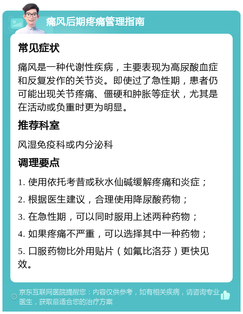 痛风后期疼痛管理指南 常见症状 痛风是一种代谢性疾病，主要表现为高尿酸血症和反复发作的关节炎。即使过了急性期，患者仍可能出现关节疼痛、僵硬和肿胀等症状，尤其是在活动或负重时更为明显。 推荐科室 风湿免疫科或内分泌科 调理要点 1. 使用依托考昔或秋水仙碱缓解疼痛和炎症； 2. 根据医生建议，合理使用降尿酸药物； 3. 在急性期，可以同时服用上述两种药物； 4. 如果疼痛不严重，可以选择其中一种药物； 5. 口服药物比外用贴片（如氟比洛芬）更快见效。