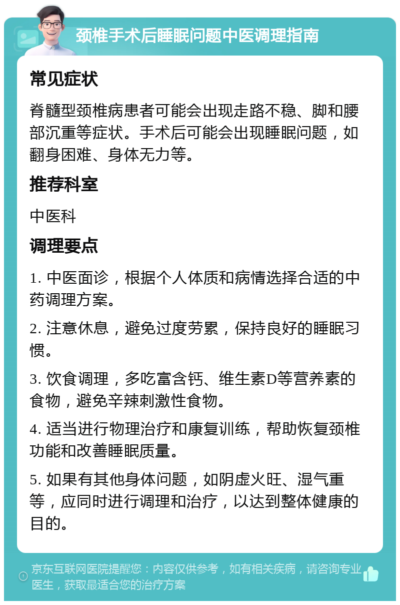 颈椎手术后睡眠问题中医调理指南 常见症状 脊髓型颈椎病患者可能会出现走路不稳、脚和腰部沉重等症状。手术后可能会出现睡眠问题，如翻身困难、身体无力等。 推荐科室 中医科 调理要点 1. 中医面诊，根据个人体质和病情选择合适的中药调理方案。 2. 注意休息，避免过度劳累，保持良好的睡眠习惯。 3. 饮食调理，多吃富含钙、维生素D等营养素的食物，避免辛辣刺激性食物。 4. 适当进行物理治疗和康复训练，帮助恢复颈椎功能和改善睡眠质量。 5. 如果有其他身体问题，如阴虚火旺、湿气重等，应同时进行调理和治疗，以达到整体健康的目的。