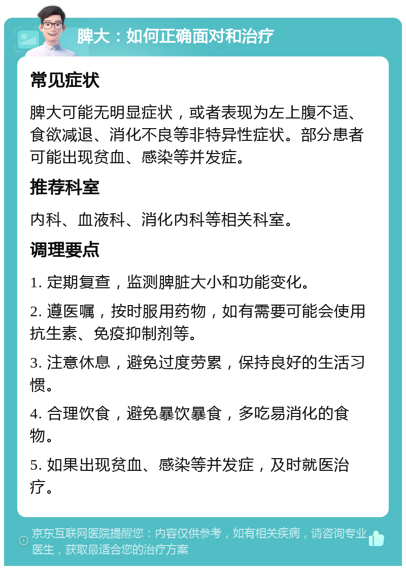 脾大：如何正确面对和治疗 常见症状 脾大可能无明显症状，或者表现为左上腹不适、食欲减退、消化不良等非特异性症状。部分患者可能出现贫血、感染等并发症。 推荐科室 内科、血液科、消化内科等相关科室。 调理要点 1. 定期复查，监测脾脏大小和功能变化。 2. 遵医嘱，按时服用药物，如有需要可能会使用抗生素、免疫抑制剂等。 3. 注意休息，避免过度劳累，保持良好的生活习惯。 4. 合理饮食，避免暴饮暴食，多吃易消化的食物。 5. 如果出现贫血、感染等并发症，及时就医治疗。