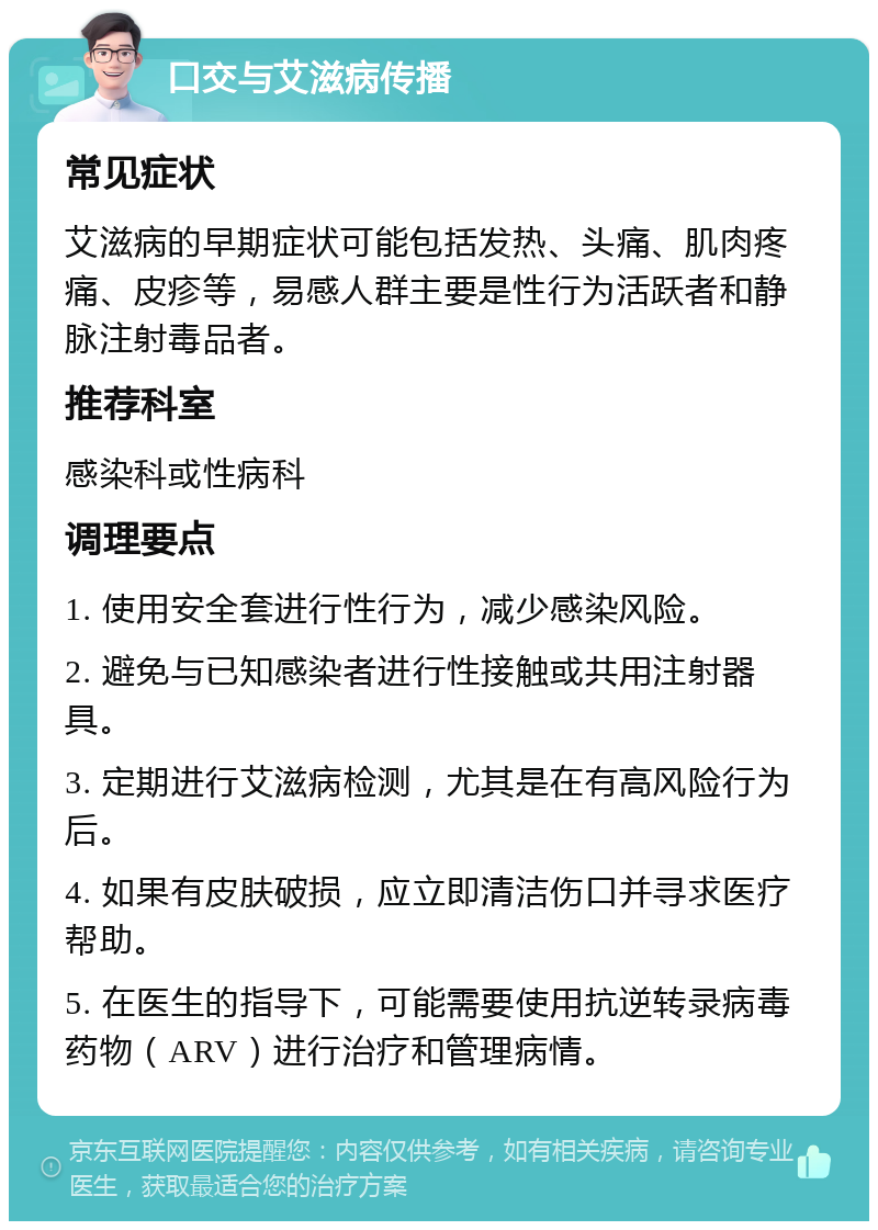 口交与艾滋病传播 常见症状 艾滋病的早期症状可能包括发热、头痛、肌肉疼痛、皮疹等，易感人群主要是性行为活跃者和静脉注射毒品者。 推荐科室 感染科或性病科 调理要点 1. 使用安全套进行性行为，减少感染风险。 2. 避免与已知感染者进行性接触或共用注射器具。 3. 定期进行艾滋病检测，尤其是在有高风险行为后。 4. 如果有皮肤破损，应立即清洁伤口并寻求医疗帮助。 5. 在医生的指导下，可能需要使用抗逆转录病毒药物（ARV）进行治疗和管理病情。