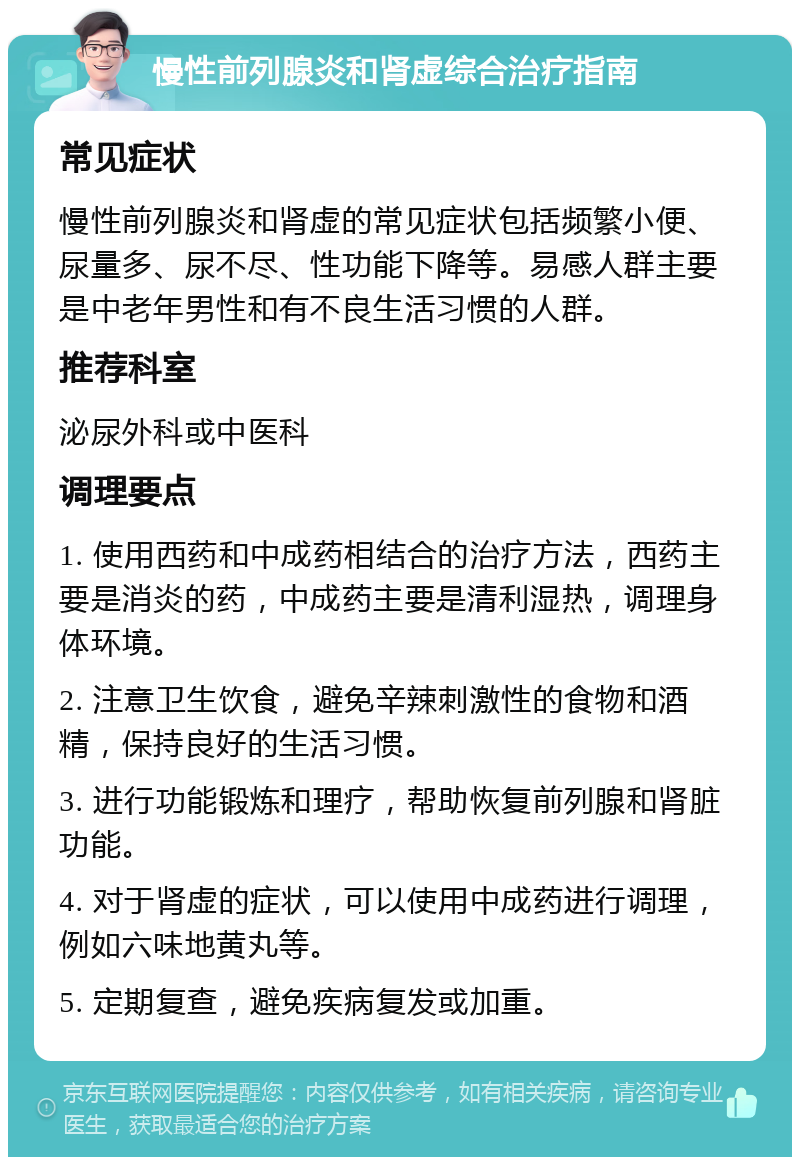 慢性前列腺炎和肾虚综合治疗指南 常见症状 慢性前列腺炎和肾虚的常见症状包括频繁小便、尿量多、尿不尽、性功能下降等。易感人群主要是中老年男性和有不良生活习惯的人群。 推荐科室 泌尿外科或中医科 调理要点 1. 使用西药和中成药相结合的治疗方法，西药主要是消炎的药，中成药主要是清利湿热，调理身体环境。 2. 注意卫生饮食，避免辛辣刺激性的食物和酒精，保持良好的生活习惯。 3. 进行功能锻炼和理疗，帮助恢复前列腺和肾脏功能。 4. 对于肾虚的症状，可以使用中成药进行调理，例如六味地黄丸等。 5. 定期复查，避免疾病复发或加重。