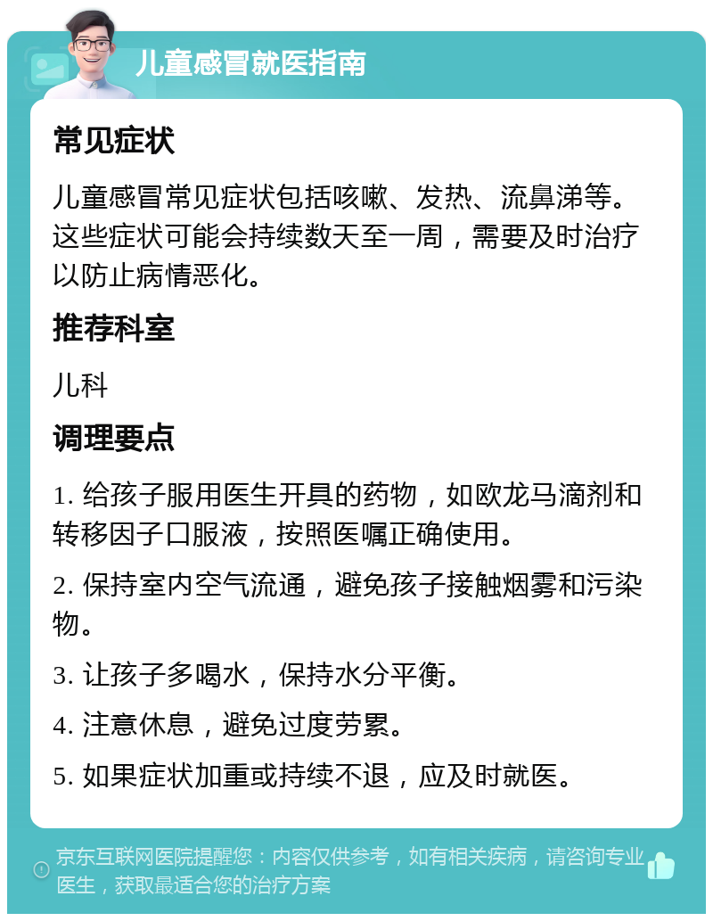 儿童感冒就医指南 常见症状 儿童感冒常见症状包括咳嗽、发热、流鼻涕等。这些症状可能会持续数天至一周，需要及时治疗以防止病情恶化。 推荐科室 儿科 调理要点 1. 给孩子服用医生开具的药物，如欧龙马滴剂和转移因子口服液，按照医嘱正确使用。 2. 保持室内空气流通，避免孩子接触烟雾和污染物。 3. 让孩子多喝水，保持水分平衡。 4. 注意休息，避免过度劳累。 5. 如果症状加重或持续不退，应及时就医。