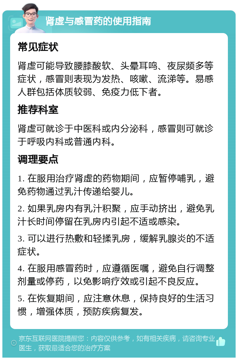 肾虚与感冒药的使用指南 常见症状 肾虚可能导致腰膝酸软、头晕耳鸣、夜尿频多等症状，感冒则表现为发热、咳嗽、流涕等。易感人群包括体质较弱、免疫力低下者。 推荐科室 肾虚可就诊于中医科或内分泌科，感冒则可就诊于呼吸内科或普通内科。 调理要点 1. 在服用治疗肾虚的药物期间，应暂停哺乳，避免药物通过乳汁传递给婴儿。 2. 如果乳房内有乳汁积聚，应手动挤出，避免乳汁长时间停留在乳房内引起不适或感染。 3. 可以进行热敷和轻揉乳房，缓解乳腺炎的不适症状。 4. 在服用感冒药时，应遵循医嘱，避免自行调整剂量或停药，以免影响疗效或引起不良反应。 5. 在恢复期间，应注意休息，保持良好的生活习惯，增强体质，预防疾病复发。