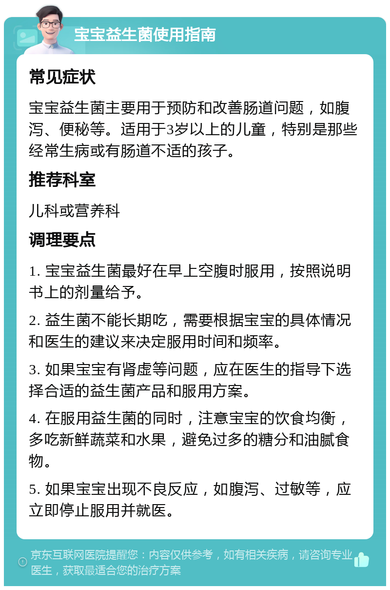 宝宝益生菌使用指南 常见症状 宝宝益生菌主要用于预防和改善肠道问题，如腹泻、便秘等。适用于3岁以上的儿童，特别是那些经常生病或有肠道不适的孩子。 推荐科室 儿科或营养科 调理要点 1. 宝宝益生菌最好在早上空腹时服用，按照说明书上的剂量给予。 2. 益生菌不能长期吃，需要根据宝宝的具体情况和医生的建议来决定服用时间和频率。 3. 如果宝宝有肾虚等问题，应在医生的指导下选择合适的益生菌产品和服用方案。 4. 在服用益生菌的同时，注意宝宝的饮食均衡，多吃新鲜蔬菜和水果，避免过多的糖分和油腻食物。 5. 如果宝宝出现不良反应，如腹泻、过敏等，应立即停止服用并就医。