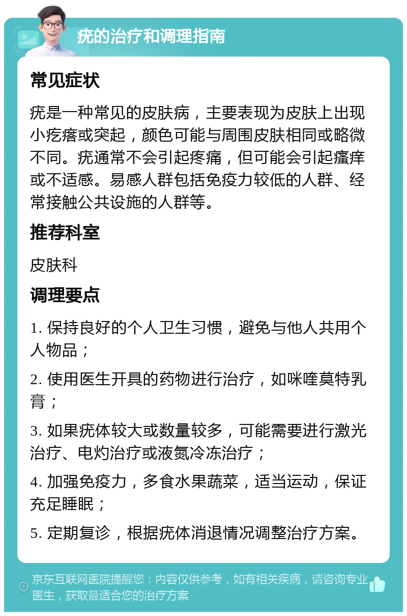 疣的治疗和调理指南 常见症状 疣是一种常见的皮肤病，主要表现为皮肤上出现小疙瘩或突起，颜色可能与周围皮肤相同或略微不同。疣通常不会引起疼痛，但可能会引起瘙痒或不适感。易感人群包括免疫力较低的人群、经常接触公共设施的人群等。 推荐科室 皮肤科 调理要点 1. 保持良好的个人卫生习惯，避免与他人共用个人物品； 2. 使用医生开具的药物进行治疗，如咪喹莫特乳膏； 3. 如果疣体较大或数量较多，可能需要进行激光治疗、电灼治疗或液氮冷冻治疗； 4. 加强免疫力，多食水果蔬菜，适当运动，保证充足睡眠； 5. 定期复诊，根据疣体消退情况调整治疗方案。