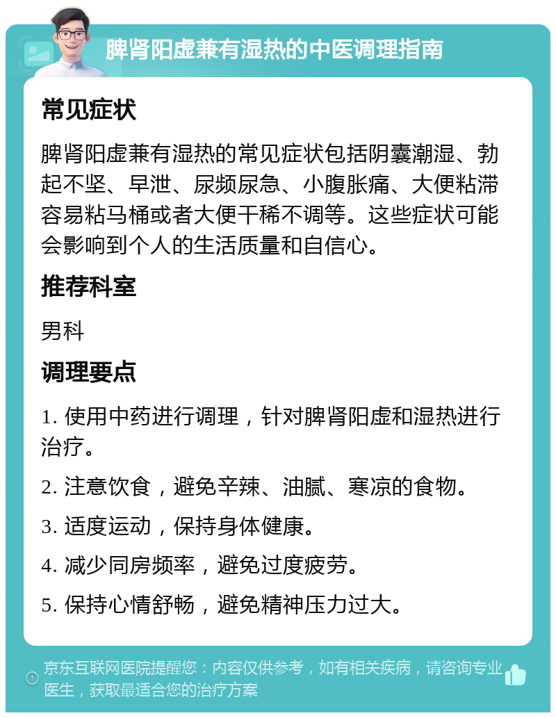 脾肾阳虚兼有湿热的中医调理指南 常见症状 脾肾阳虚兼有湿热的常见症状包括阴囊潮湿、勃起不坚、早泄、尿频尿急、小腹胀痛、大便粘滞容易粘马桶或者大便干稀不调等。这些症状可能会影响到个人的生活质量和自信心。 推荐科室 男科 调理要点 1. 使用中药进行调理，针对脾肾阳虚和湿热进行治疗。 2. 注意饮食，避免辛辣、油腻、寒凉的食物。 3. 适度运动，保持身体健康。 4. 减少同房频率，避免过度疲劳。 5. 保持心情舒畅，避免精神压力过大。