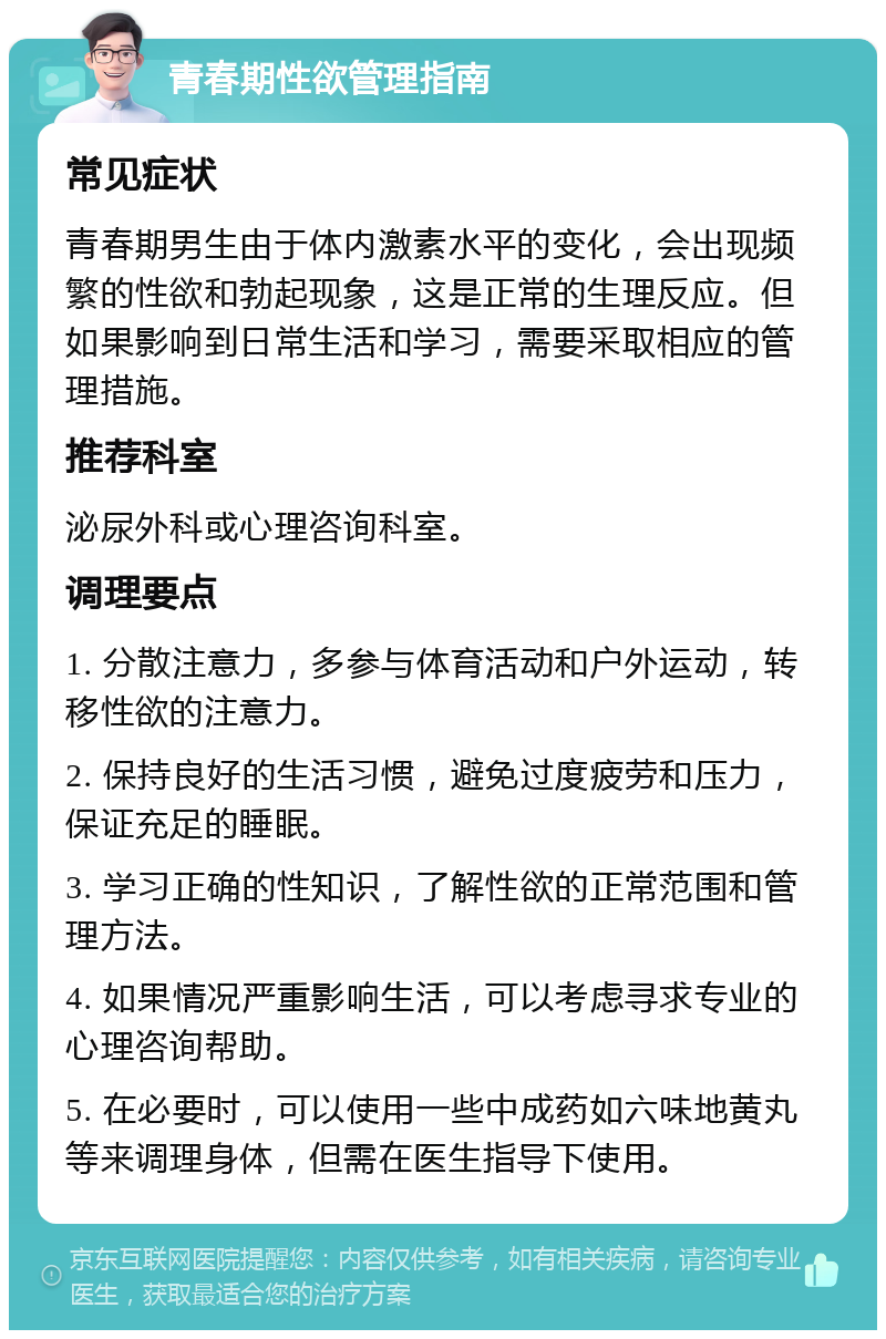 青春期性欲管理指南 常见症状 青春期男生由于体内激素水平的变化，会出现频繁的性欲和勃起现象，这是正常的生理反应。但如果影响到日常生活和学习，需要采取相应的管理措施。 推荐科室 泌尿外科或心理咨询科室。 调理要点 1. 分散注意力，多参与体育活动和户外运动，转移性欲的注意力。 2. 保持良好的生活习惯，避免过度疲劳和压力，保证充足的睡眠。 3. 学习正确的性知识，了解性欲的正常范围和管理方法。 4. 如果情况严重影响生活，可以考虑寻求专业的心理咨询帮助。 5. 在必要时，可以使用一些中成药如六味地黄丸等来调理身体，但需在医生指导下使用。