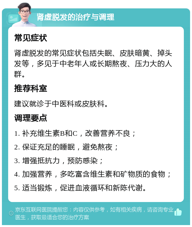 肾虚脱发的治疗与调理 常见症状 肾虚脱发的常见症状包括失眠、皮肤暗黄、掉头发等，多见于中老年人或长期熬夜、压力大的人群。 推荐科室 建议就诊于中医科或皮肤科。 调理要点 1. 补充维生素B和C，改善营养不良； 2. 保证充足的睡眠，避免熬夜； 3. 增强抵抗力，预防感染； 4. 加强营养，多吃富含维生素和矿物质的食物； 5. 适当锻炼，促进血液循环和新陈代谢。