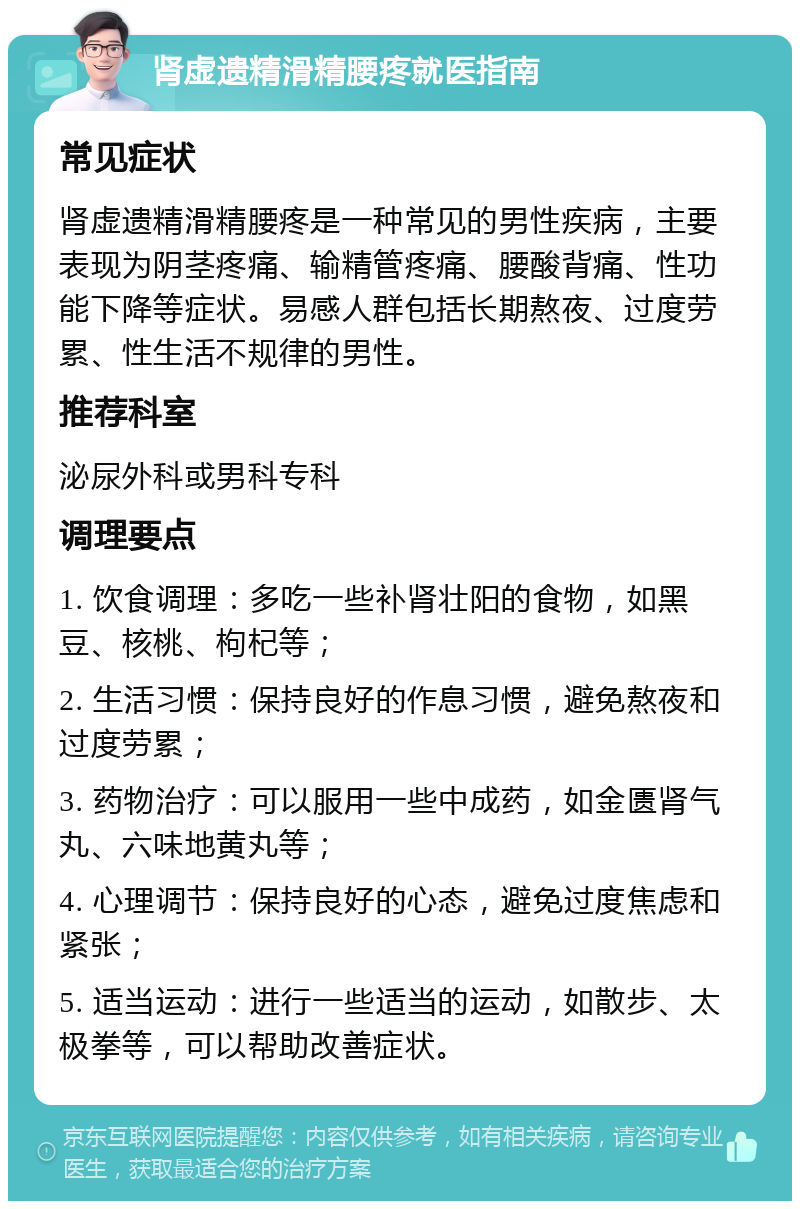 肾虚遗精滑精腰疼就医指南 常见症状 肾虚遗精滑精腰疼是一种常见的男性疾病，主要表现为阴茎疼痛、输精管疼痛、腰酸背痛、性功能下降等症状。易感人群包括长期熬夜、过度劳累、性生活不规律的男性。 推荐科室 泌尿外科或男科专科 调理要点 1. 饮食调理：多吃一些补肾壮阳的食物，如黑豆、核桃、枸杞等； 2. 生活习惯：保持良好的作息习惯，避免熬夜和过度劳累； 3. 药物治疗：可以服用一些中成药，如金匮肾气丸、六味地黄丸等； 4. 心理调节：保持良好的心态，避免过度焦虑和紧张； 5. 适当运动：进行一些适当的运动，如散步、太极拳等，可以帮助改善症状。