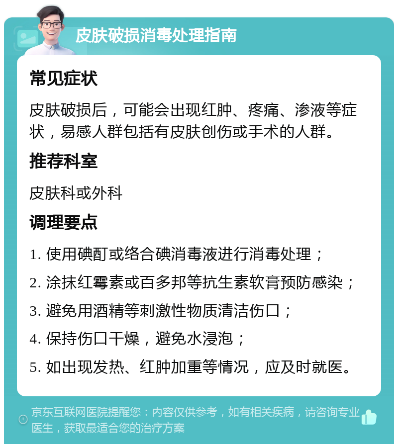 皮肤破损消毒处理指南 常见症状 皮肤破损后，可能会出现红肿、疼痛、渗液等症状，易感人群包括有皮肤创伤或手术的人群。 推荐科室 皮肤科或外科 调理要点 1. 使用碘酊或络合碘消毒液进行消毒处理； 2. 涂抹红霉素或百多邦等抗生素软膏预防感染； 3. 避免用酒精等刺激性物质清洁伤口； 4. 保持伤口干燥，避免水浸泡； 5. 如出现发热、红肿加重等情况，应及时就医。