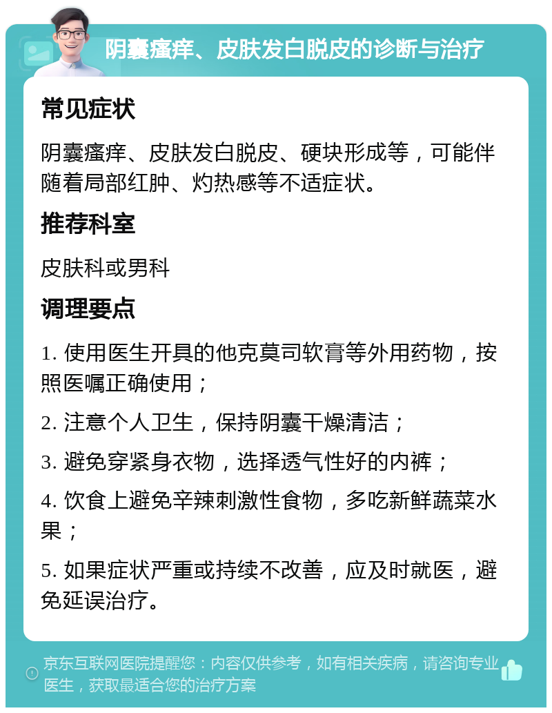 阴囊瘙痒、皮肤发白脱皮的诊断与治疗 常见症状 阴囊瘙痒、皮肤发白脱皮、硬块形成等，可能伴随着局部红肿、灼热感等不适症状。 推荐科室 皮肤科或男科 调理要点 1. 使用医生开具的他克莫司软膏等外用药物，按照医嘱正确使用； 2. 注意个人卫生，保持阴囊干燥清洁； 3. 避免穿紧身衣物，选择透气性好的内裤； 4. 饮食上避免辛辣刺激性食物，多吃新鲜蔬菜水果； 5. 如果症状严重或持续不改善，应及时就医，避免延误治疗。