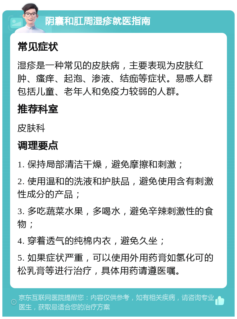 阴囊和肛周湿疹就医指南 常见症状 湿疹是一种常见的皮肤病，主要表现为皮肤红肿、瘙痒、起泡、渗液、结痂等症状。易感人群包括儿童、老年人和免疫力较弱的人群。 推荐科室 皮肤科 调理要点 1. 保持局部清洁干燥，避免摩擦和刺激； 2. 使用温和的洗液和护肤品，避免使用含有刺激性成分的产品； 3. 多吃蔬菜水果，多喝水，避免辛辣刺激性的食物； 4. 穿着透气的纯棉内衣，避免久坐； 5. 如果症状严重，可以使用外用药膏如氢化可的松乳膏等进行治疗，具体用药请遵医嘱。