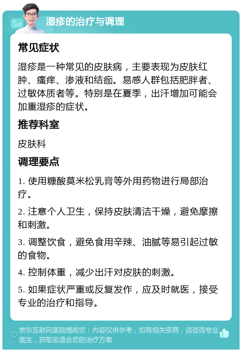 湿疹的治疗与调理 常见症状 湿疹是一种常见的皮肤病，主要表现为皮肤红肿、瘙痒、渗液和结痂。易感人群包括肥胖者、过敏体质者等。特别是在夏季，出汗增加可能会加重湿疹的症状。 推荐科室 皮肤科 调理要点 1. 使用糠酸莫米松乳膏等外用药物进行局部治疗。 2. 注意个人卫生，保持皮肤清洁干燥，避免摩擦和刺激。 3. 调整饮食，避免食用辛辣、油腻等易引起过敏的食物。 4. 控制体重，减少出汗对皮肤的刺激。 5. 如果症状严重或反复发作，应及时就医，接受专业的治疗和指导。