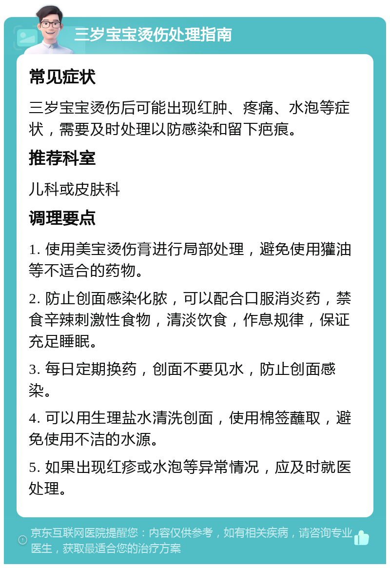 三岁宝宝烫伤处理指南 常见症状 三岁宝宝烫伤后可能出现红肿、疼痛、水泡等症状，需要及时处理以防感染和留下疤痕。 推荐科室 儿科或皮肤科 调理要点 1. 使用美宝烫伤膏进行局部处理，避免使用獾油等不适合的药物。 2. 防止创面感染化脓，可以配合口服消炎药，禁食辛辣刺激性食物，清淡饮食，作息规律，保证充足睡眠。 3. 每日定期换药，创面不要见水，防止创面感染。 4. 可以用生理盐水清洗创面，使用棉签蘸取，避免使用不洁的水源。 5. 如果出现红疹或水泡等异常情况，应及时就医处理。