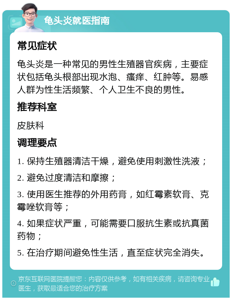 龟头炎就医指南 常见症状 龟头炎是一种常见的男性生殖器官疾病，主要症状包括龟头根部出现水泡、瘙痒、红肿等。易感人群为性生活频繁、个人卫生不良的男性。 推荐科室 皮肤科 调理要点 1. 保持生殖器清洁干燥，避免使用刺激性洗液； 2. 避免过度清洁和摩擦； 3. 使用医生推荐的外用药膏，如红霉素软膏、克霉唑软膏等； 4. 如果症状严重，可能需要口服抗生素或抗真菌药物； 5. 在治疗期间避免性生活，直至症状完全消失。